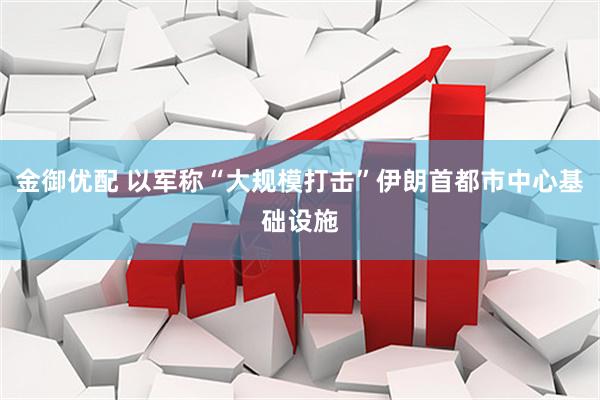 金御优配 以军称“大规模打击”伊朗首都市中心基础设施