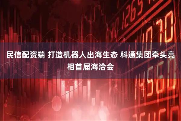 民信配资端 打造机器人出海生态 科通集团牵头亮相首届海洽会
