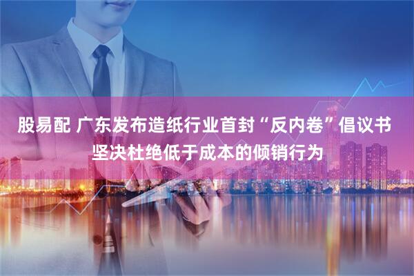 股易配 广东发布造纸行业首封“反内卷”倡议书 坚决杜绝低于成本的倾销行为