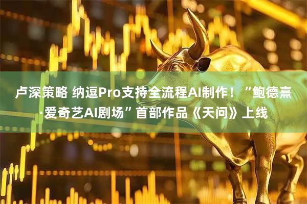 卢深策略 纳逗Pro支持全流程AI制作！“鲍德熹·爱奇艺AI剧场”首部作品《天问》上线
