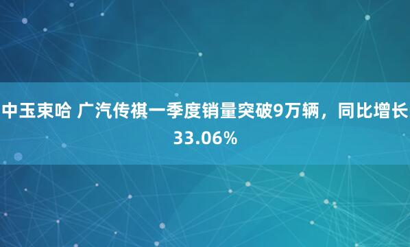 中玉束哈 广汽传祺一季度销量突破9万辆，同比增长33.06%