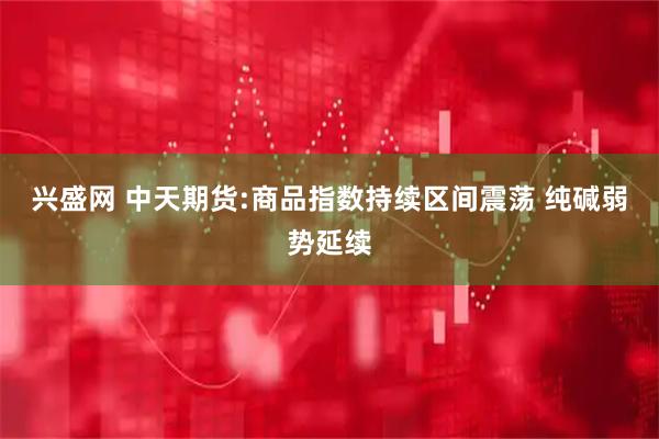 兴盛网 中天期货:商品指数持续区间震荡 纯碱弱势延续
