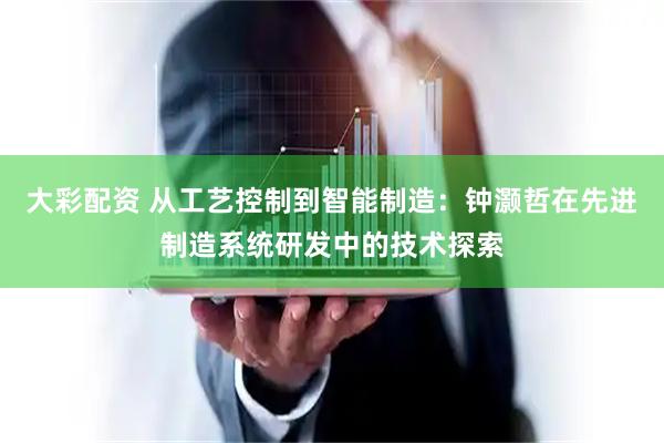 大彩配资 从工艺控制到智能制造：钟灏哲在先进制造系统研发中的技术探索