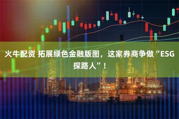 火牛配资 拓展绿色金融版图，这家券商争做“ESG探路人”！