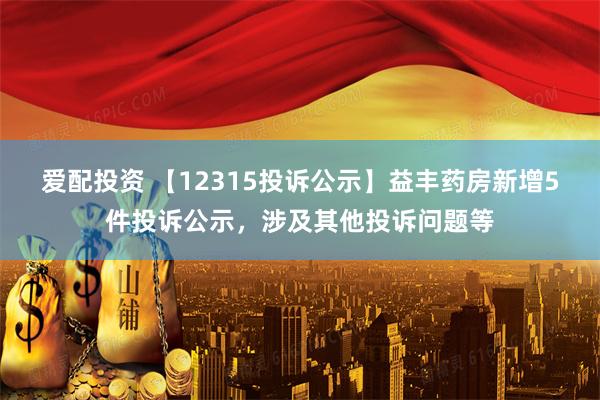 爱配投资 【12315投诉公示】益丰药房新增5件投诉公示，涉及其他投诉问题等