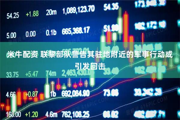 米牛配资 联黎部队警告其驻地附近的军事行动或引发回击