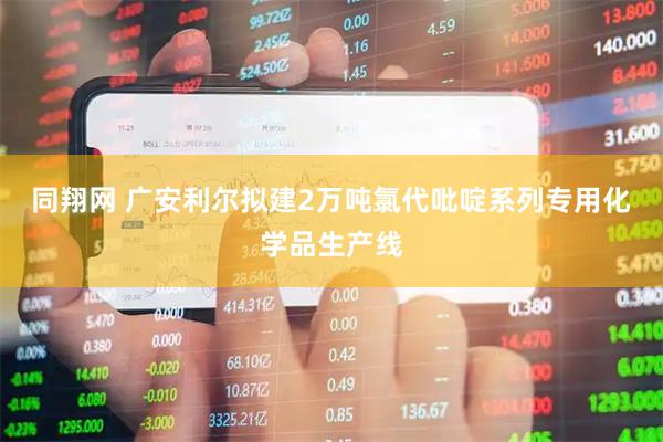 同翔网 广安利尔拟建2万吨氯代吡啶系列专用化学品生产线