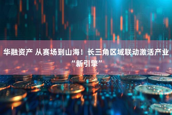 华融资产 从赛场到山海！长三角区域联动激活产业“新引擎”